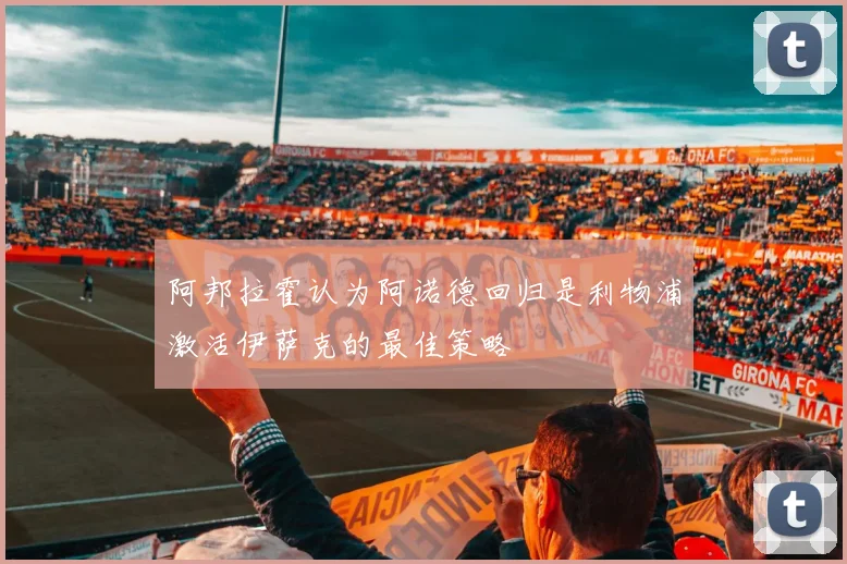 阿邦拉霍认为阿诺德回归是利物浦激活伊萨克的最佳策略