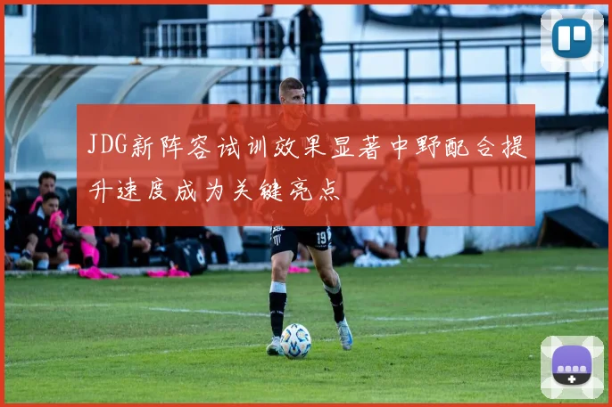 JDG新阵容试训效果显著中野配合提升速度成为关键亮点