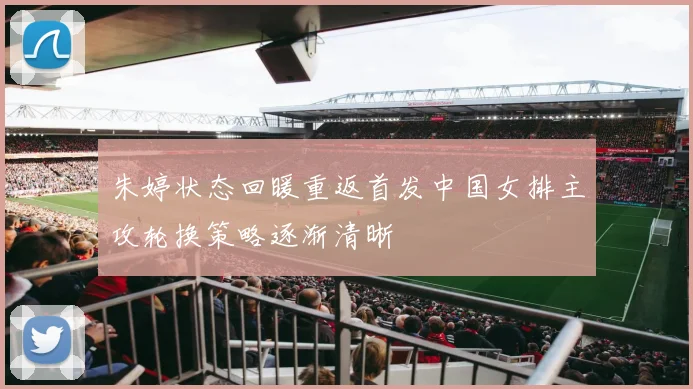 朱婷状态回暖重返首发中国女排主攻轮换策略逐渐清晰