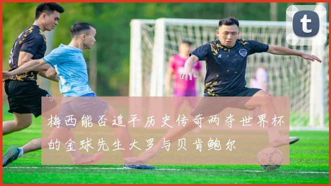 梅西能否追平历史传奇两夺世界杯的金球先生大罗与贝肯鲍尔