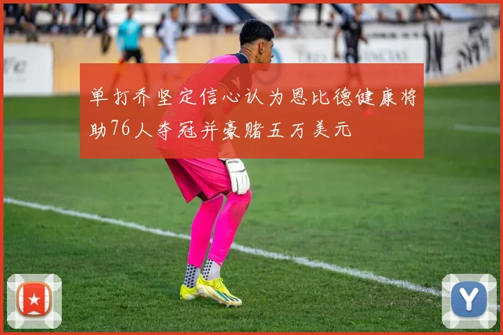 单打乔坚定信心认为恩比德健康将助76人夺冠并豪赌五万美元