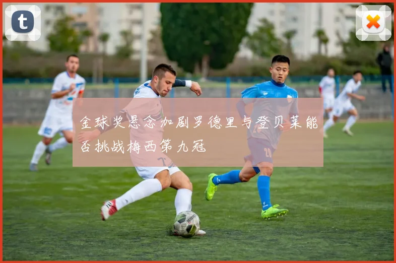 金球奖悬念加剧罗德里与登贝莱能否挑战梅西第九冠