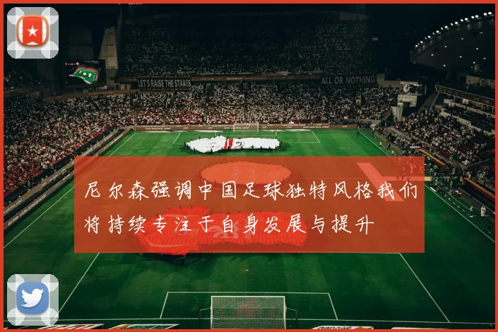 尼尔森强调中国足球独特风格我们将持续专注于自身发展与提升