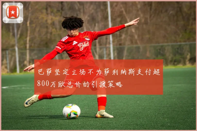 巴萨坚定立场不为萨利纳斯支付超800万欧总价的引援策略
