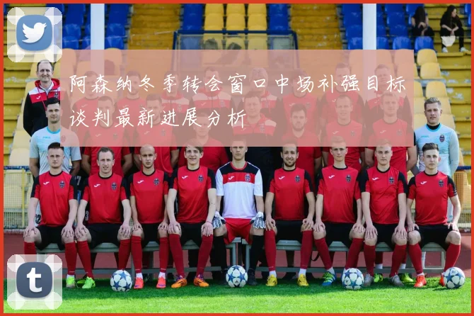 阿森纳冬季转会窗口中场补强目标谈判最新进展分析