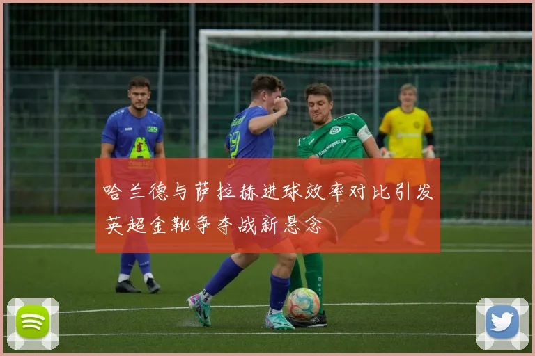 哈兰德与萨拉赫进球效率对比引发英超金靴争夺战新悬念