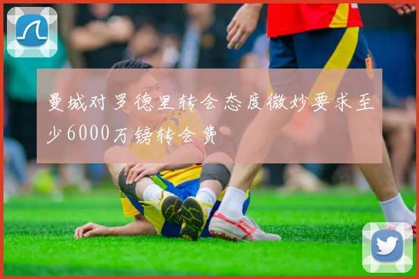 曼城对罗德里转会态度微妙要求至少6000万镑转会费