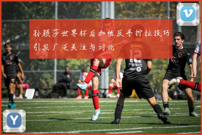 孙颖莎世界杯后加练反手拧拉技巧引发广泛关注与讨论